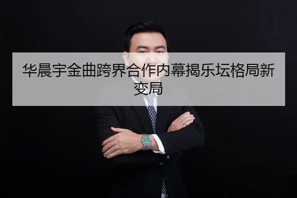 华晨宇金曲跨界合作内幕揭乐坛格局新变局